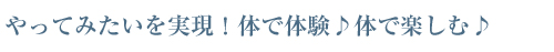 やってみたいを実現！体で体験♪体で楽しむ♪