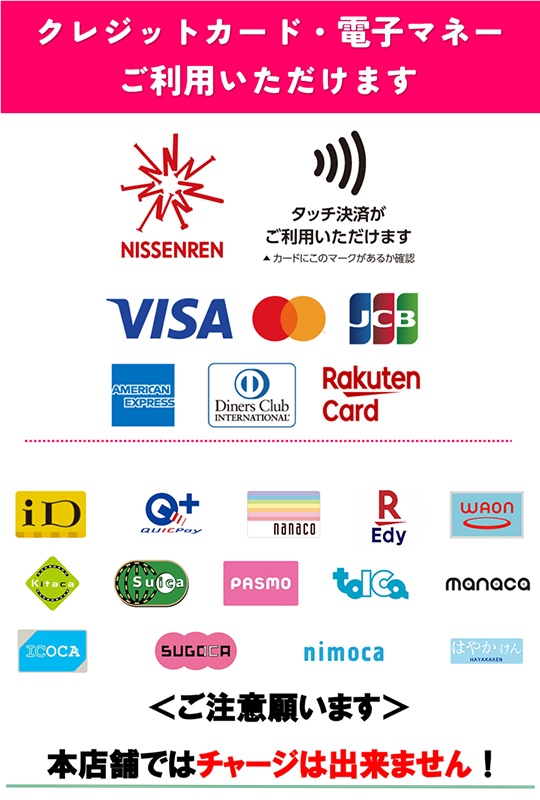 利用可能クレジットカード・電子マネーの一覧画像。タッチ決済利用可能マークがあるカード・NISSENREN・VISA・Mastercard・JCB・AMERICAN EXPRESS・Diners・楽天カード・iD・QUICPay・nanaco・楽天Edy・waon・Kitaca・Suica・PASMO・TOICA・manaca・ICOCA・SUGOCA・nimoca・はやかけん。なお、本店舗ではチャージ不可なので注意。