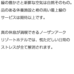 緑の豊かさと新鮮な空気は自然そのもの。品のある休養施設と格の高い最上級のサービスは期待以上です。真の休息が満喫できるノーザンアークリゾートホテルでは、慌しい日常のストレスがすべて解消されます。