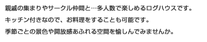 親戚の集まりやサークル仲間と…多人数で楽しめるキャビンです。キッチン付きなので、お料理をすることも可能です。季節ごとの景色や開放感あふれる空間を愉しんでみませんか。