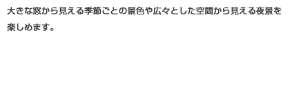 大きな窓から見える季節ごとの景色や広々とした空間から見える夜景をたのしめます。